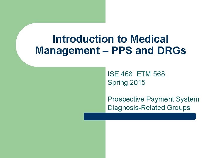 Introduction to Medical Management – PPS and DRGs ISE 468 ETM 568 Spring 2015