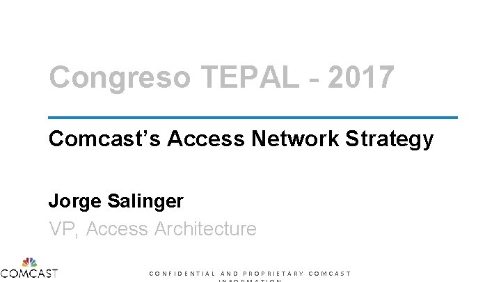 Congreso TEPAL - 2017 Comcast’s Access Network Strategy Jorge Salinger VP, Access Architecture CONFIDENTIAL