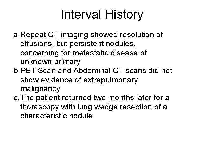 Interval History a. Repeat CT imaging showed resolution of effusions, but persistent nodules, concerning