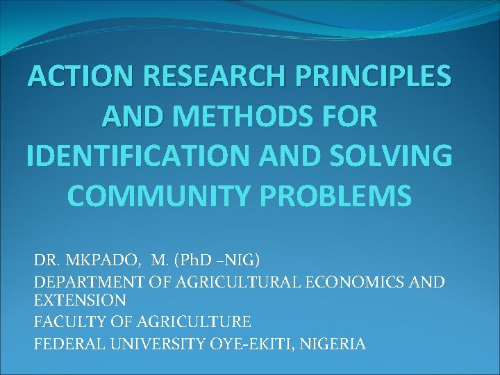 ACTION RESEARCH PRINCIPLES AND METHODS FOR IDENTIFICATION AND SOLVING COMMUNITY PROBLEMS DR. MKPADO, M.