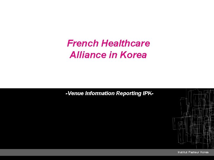 French Healthcare Alliance in Korea -Venue Information Reporting IPK- Institut Pasteur Korea 