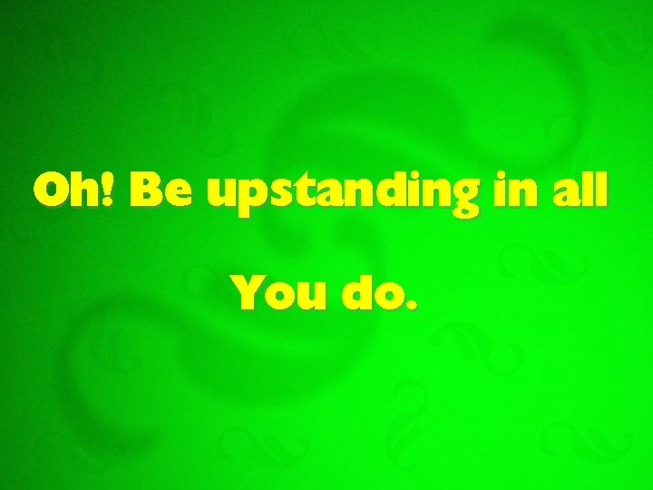 Oh! Be upstanding in all You do. 