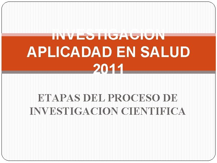 INVESTIGACION APLICADAD EN SALUD 2011 ETAPAS DEL PROCESO DE INVESTIGACION CIENTIFICA 
