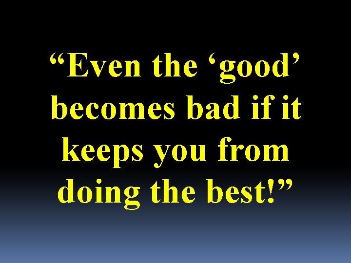 “Even the ‘good’ becomes bad if it keeps you from doing the best!” 