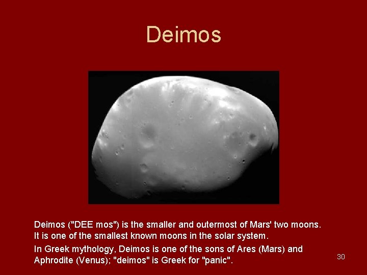 Deimos ("DEE mos") is the smaller and outermost of Mars' two moons. It is Deimos ("DEE mos") is the smaller and outermost of Mars' two moons. It is
