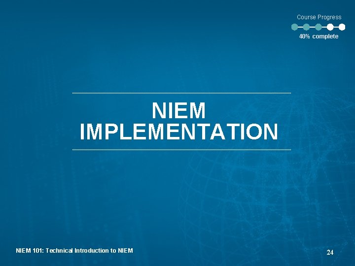 Course Progress 40% complete NIEM IMPLEMENTATION NIEM 101: Technical Introduction to NIEM 24 