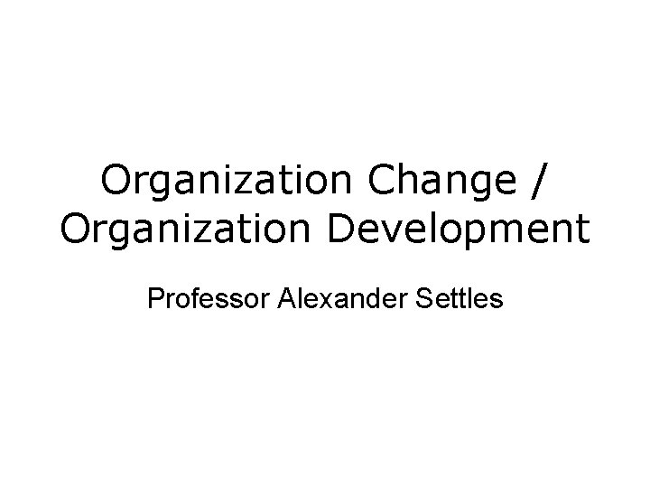 Organization Change / Organization Development Professor Alexander Settles Organization Change / Organization Development Professor Alexander Settles