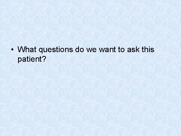  • What questions do we want to ask this patient? 