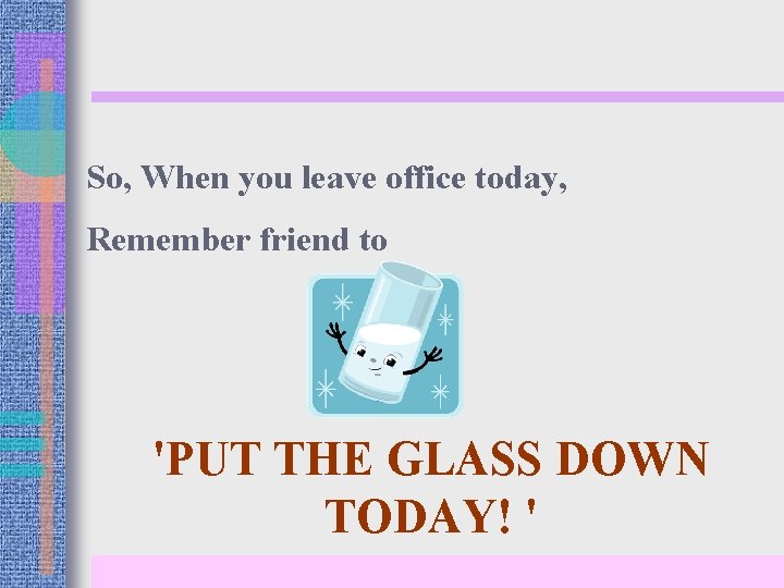 So, When you leave office today, Remember friend to 'PUT THE GLASS DOWN TODAY!