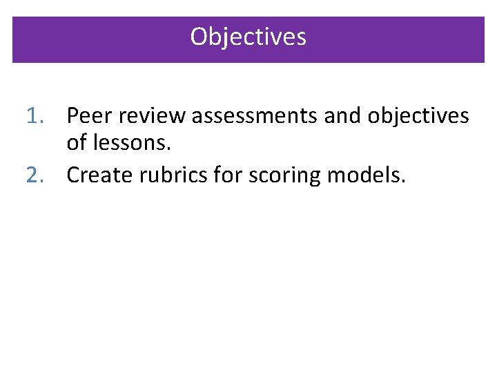 Objectives 1. Peer review assessments and objectives of lessons. 2. Create rubrics for scoring