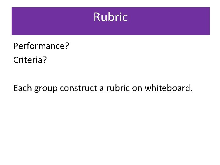 Rubric Performance? Criteria? Each group construct a rubric on whiteboard. 