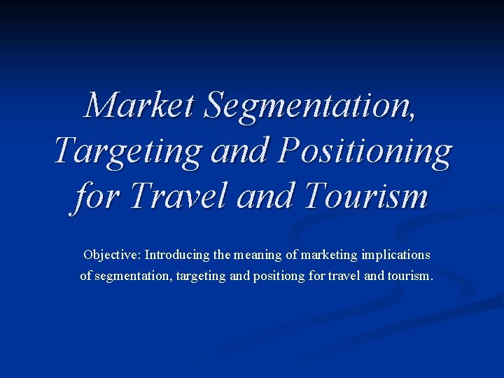 Market Segmentation, Targeting and Positioning for Travel and Tourism Objective: Introducing the meaning of