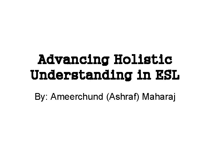 Advancing Holistic Understanding in ESL By: Ameerchund (Ashraf) Maharaj 
