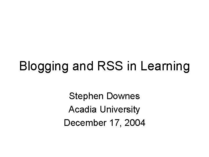 Blogging and RSS in Learning Stephen Downes Acadia University December 17, 2004 