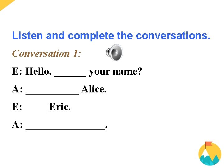 Listen and complete the conversations. Conversation 1: E: Hello. ______ your name? A: _____