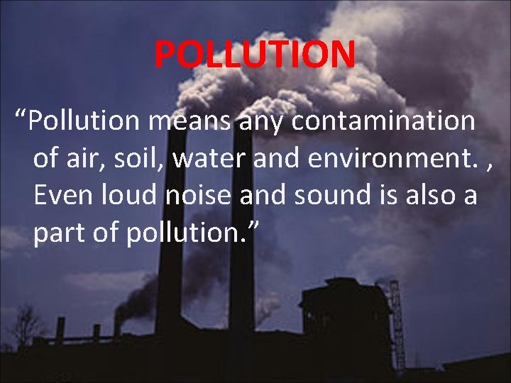 POLLUTION “Pollution means any contamination of air, soil, water and environment. , Even loud