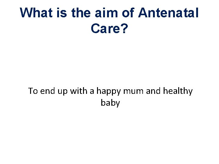 What is the aim of Antenatal Care? To end up with a happy mum