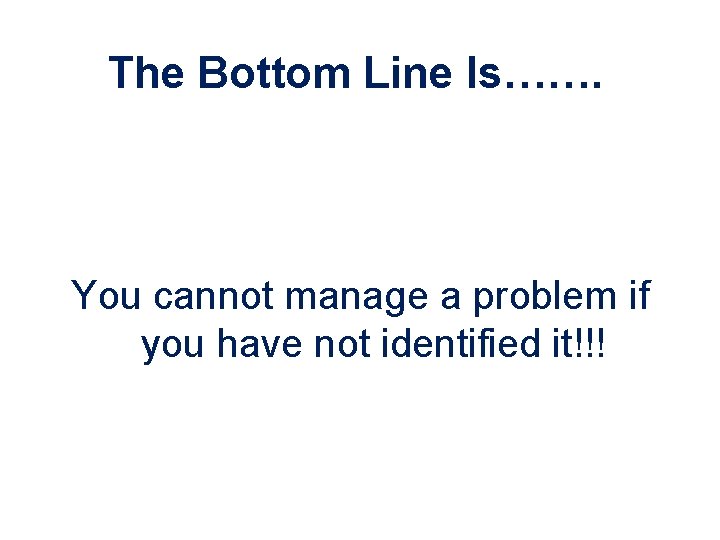 The Bottom Line Is……. You cannot manage a problem if you have not identified