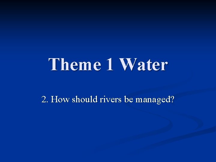 Theme 1 Water 2. How should rivers be managed? 