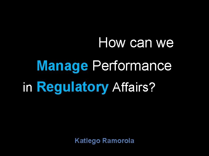 How can we Manage Performance in Regulatory Affairs? Katlego Ramorola 