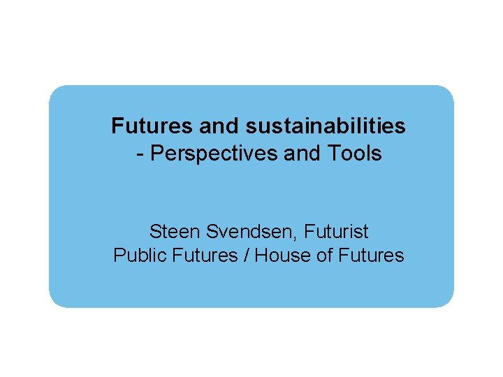 Futures and sustainabilities - Perspectives and Tools Steen Svendsen, Futurist Public Futures / House