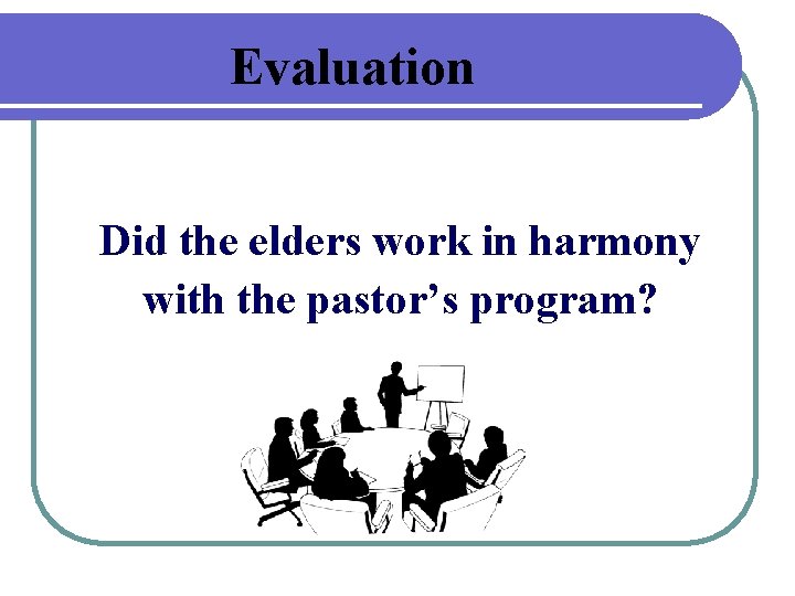 Evaluation Did the elders work in harmony with the pastor’s program? 