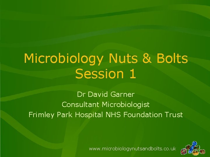 Microbiology Nuts & Bolts Session 1 Dr David Garner Consultant Microbiologist Frimley Park Hospital