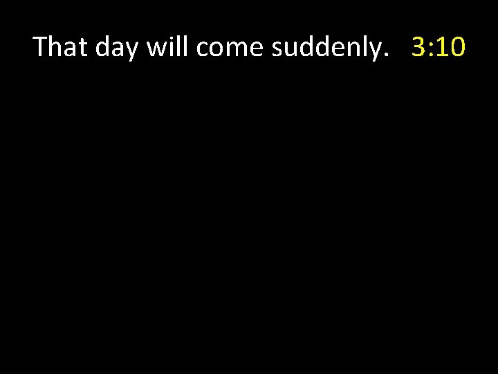 That day will come suddenly. 3: 10 That day will come suddenly. 3: 10