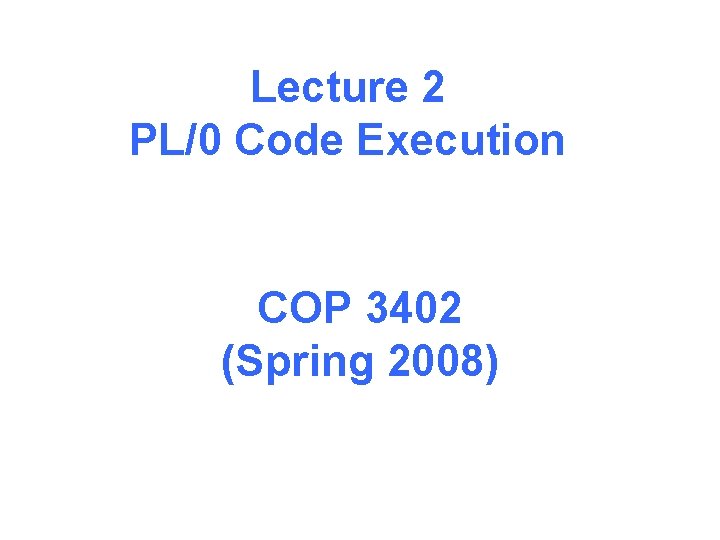 Lecture 2 PL/0 Code Execution COP 3402 (Spring 2008) 