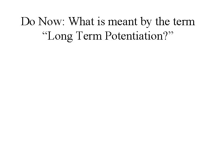 Do Now: What is meant by the term “Long Term Potentiation? ” Do Now: What is meant by the term “Long Term Potentiation? ”