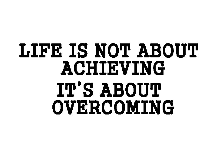 LIFE IS NOT ABOUT ACHIEVING IT’S ABOUT OVERCOMING 