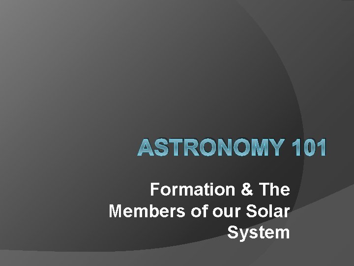 ASTRONOMY 101 Formation & The Members of our Solar System ASTRONOMY 101 Formation & The Members of our Solar System