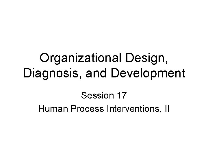 Organizational Design, Diagnosis, and Development Session 17 Human Process Interventions, II 