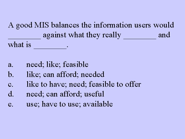 A good MIS balances the information users would ____ against what they really ____