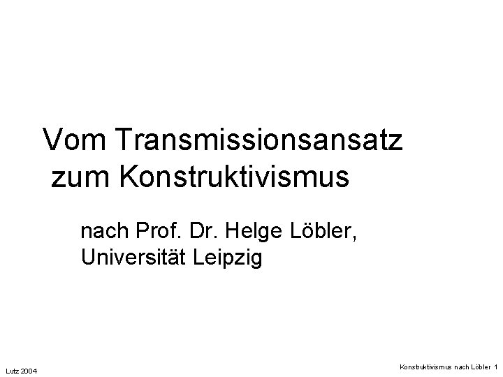 Vom Transmissionsansatz zum Konstruktivismus nach Prof. Dr. Helge Löbler, Universität Leipzig Lutz 2004 Konstruktivismus