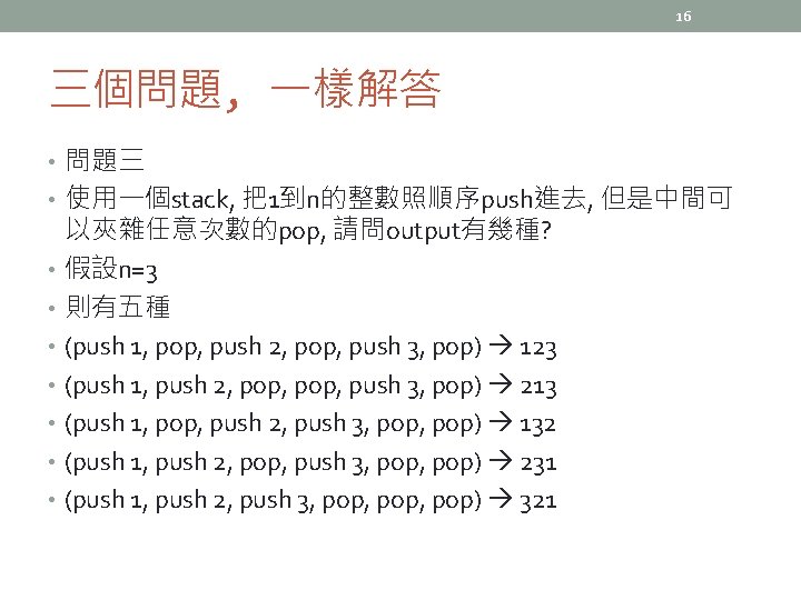 16 三個問題, 一樣解答 • 問題三 • 使用一個stack, 把1到n的整數照順序push進去, 但是中間可 以夾雜任意次數的pop, 請問output有幾種? • 假設n=3 •