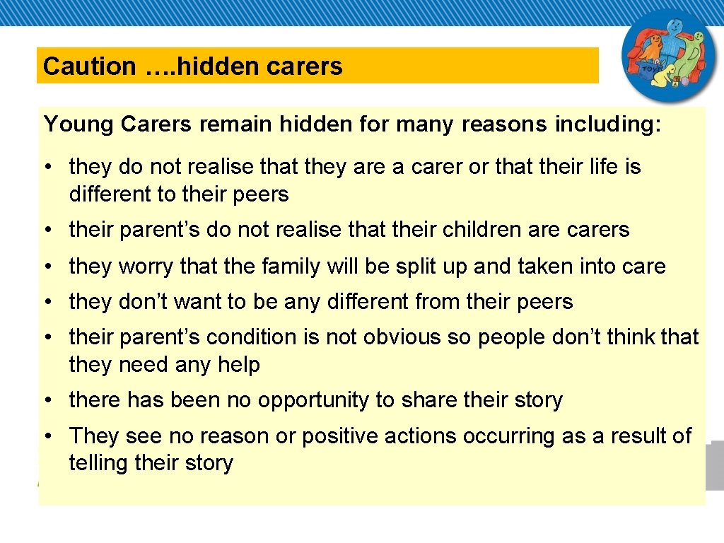 Caution …. hidden carers Young Carers remain hidden for many reasons including: • they