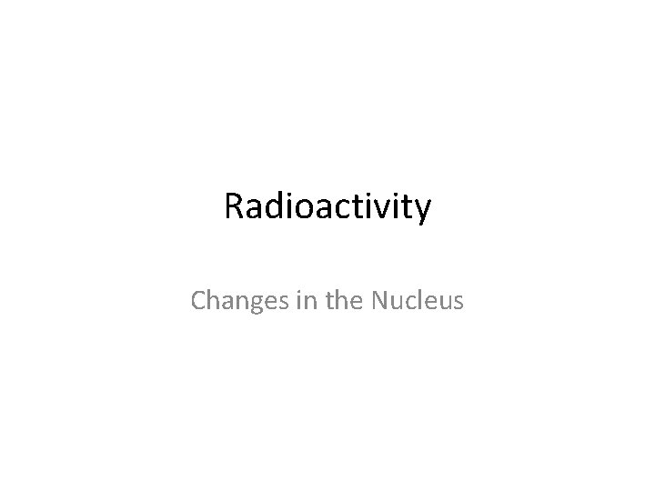 Radioactivity Changes in the Nucleus Radioactivity Changes in the Nucleus