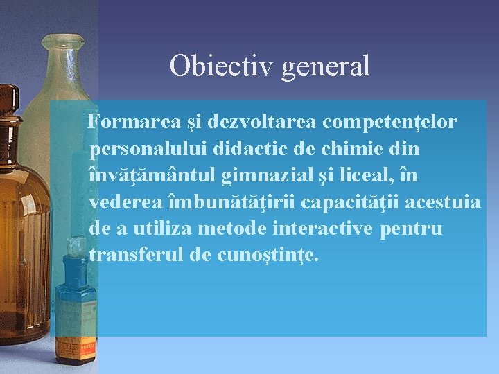 Obiectiv general Formarea şi dezvoltarea competenţelor personalului didactic de chimie din învăţământul gimnazial şi