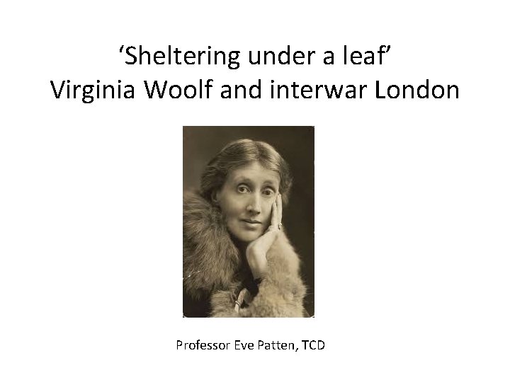 ‘Sheltering under a leaf’ Virginia Woolf and interwar London Professor Eve Patten, TCD 