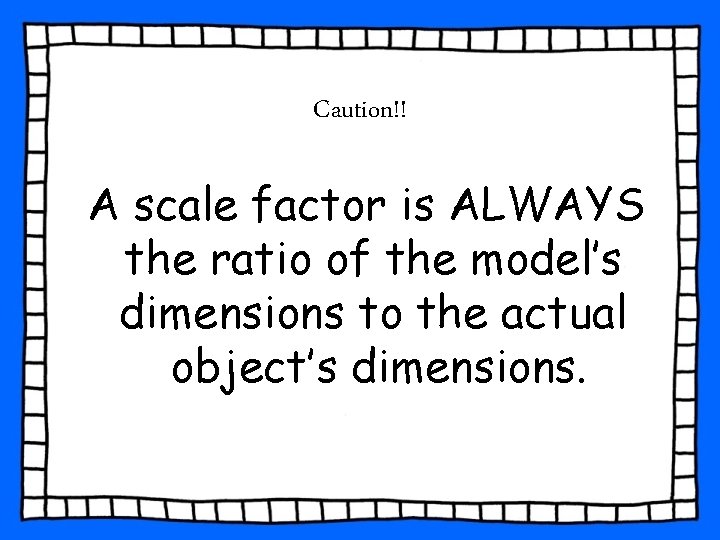 Caution!! A scale factor is ALWAYS the ratio of the model’s dimensions to the