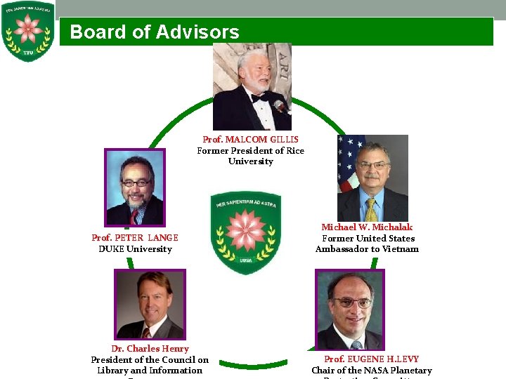  Board of Advisors Prof. MALCOM GILLIS Former President of Rice University Prof. PETER