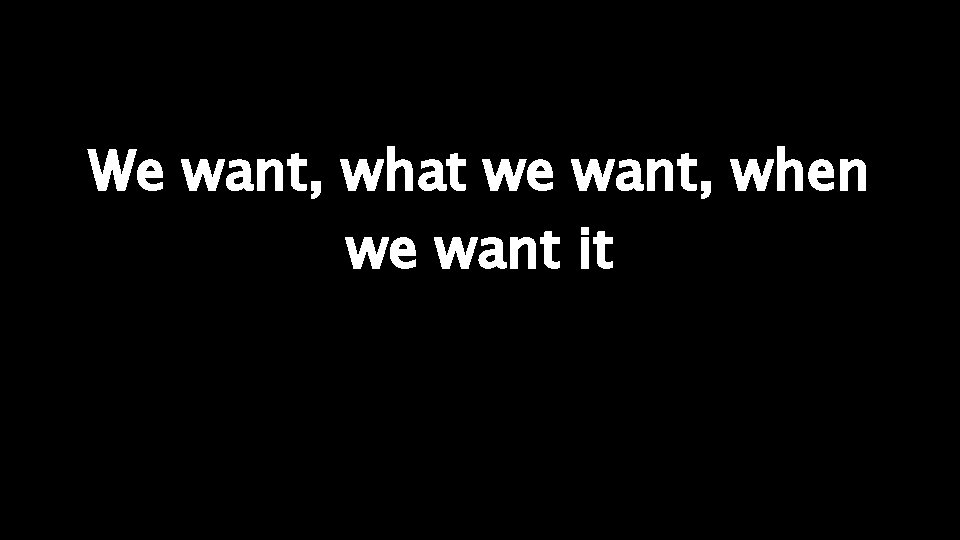 We want, what we want, when we want it 