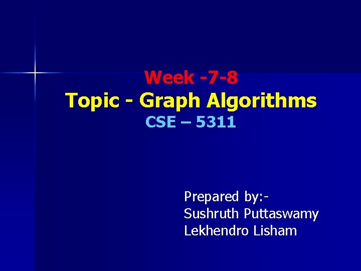 Week -7 -8 Topic - Graph Algorithms CSE – 5311 Prepared by: Sushruth Puttaswamy Week -7 -8 Topic - Graph Algorithms CSE – 5311 Prepared by: Sushruth Puttaswamy