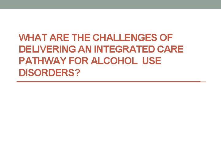 WHAT ARE THE CHALLENGES OF DELIVERING AN INTEGRATED CARE PATHWAY FOR ALCOHOL USE DISORDERS?