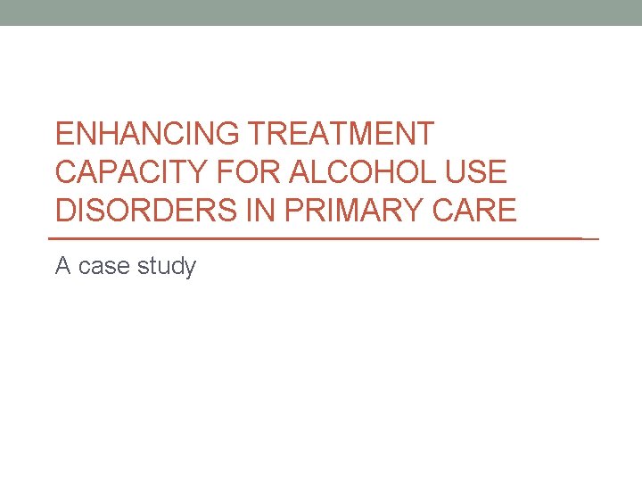 ENHANCING TREATMENT CAPACITY FOR ALCOHOL USE DISORDERS IN PRIMARY CARE A case study 