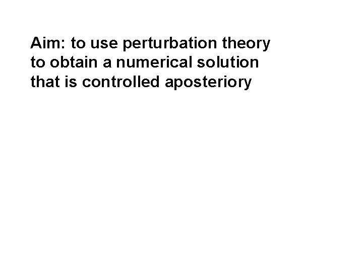 Aim: to use perturbation theory to obtain a numerical solution that is controlled aposteriory