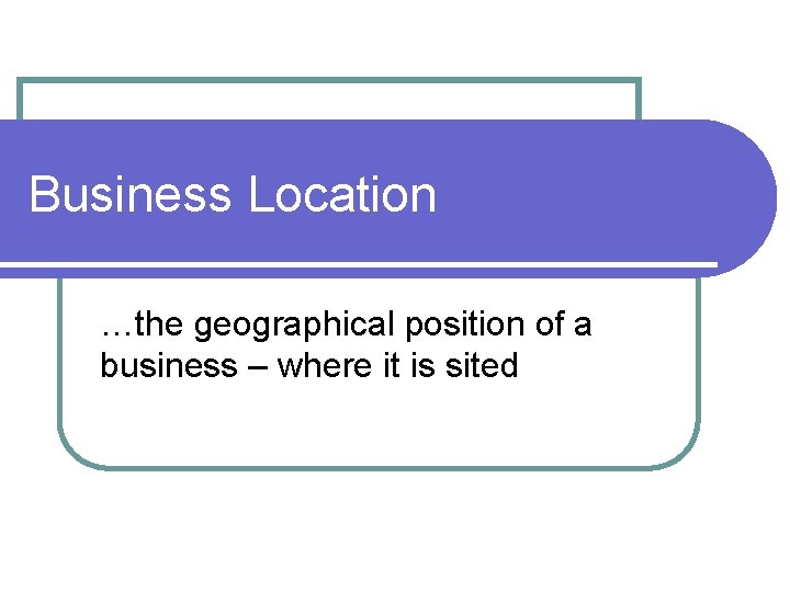 Business Location …the geographical position of a business – where it is sited 