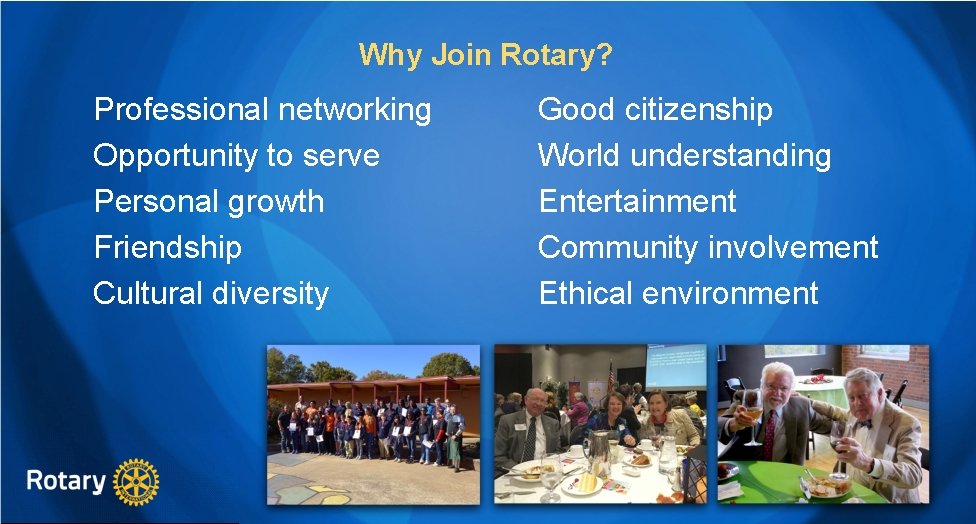 Why Join Rotary? Professional networking Opportunity to serve Personal growth Friendship Cultural diversity Good