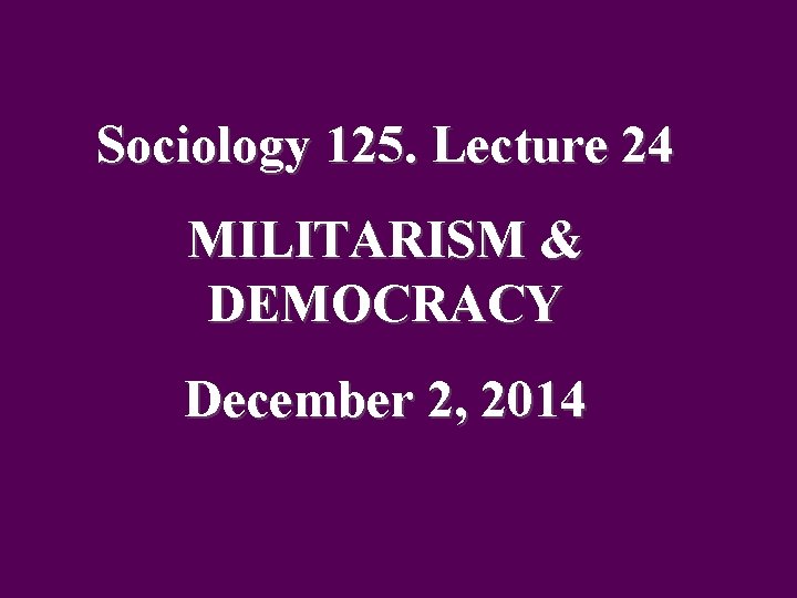 Sociology 125. Lecture 24 MILITARISM & DEMOCRACY December 2, 2014 